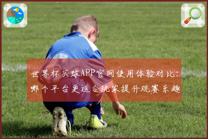 世界杯买球APP官网使用体验对比：哪个平台更适合玩家提升观赛乐趣？