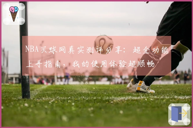 NBA买球网真实测评分享：超全功能上手指南，我的使用体验超顺畅