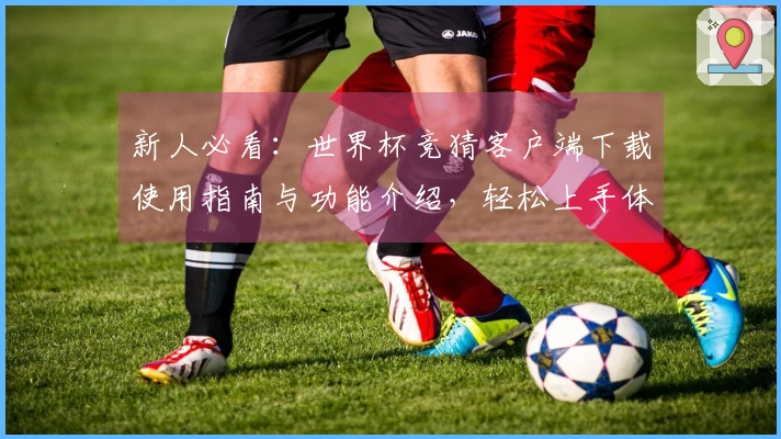 新人必看：世界杯竞猜客户端下载使用指南与功能介绍，轻松上手体育直播平台